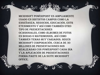 Microsoft PowerPoint es ampliamente
usado en distintos campos como la
enseñanza, negocios, educación, entr
etenimiento y así como también otro
tipo de presentaciones
ocasionales, como álbumes de fotos
en bodas o matrimonios, así como
también temas muy variados. Según
Microsoft Corporación, cerca de 30
millones de presentaciones son
realizadas con PowerPoint cada día
y la aplicación de presentaciones
forma parte de la suite Microsoft
Office.
 