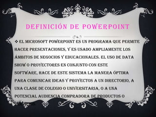 DEFINICIÓN DE POWERPOINT
 El Microsoft PowerPoint es un programa que permite
hacer presentaciones, y es usado ampliamente los
ámbitos de negocios y educacionales. El uso de data
show o proyectores en conjunto con este
software, hace de este sistema la manera óptima
para comunicar ideas y proyectos a un directorio, a
una clase de colegio o universitaria, o a una
potencial audiencia compradora de productos o
servicios.
 