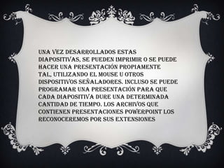 Una vez desarrollados estas
diapositivas, se pueden imprimir o se puede
hacer una presentación propiamente
tal, utilizando el mouse u otros
dispositivos señaladores. Incluso se puede
programar una presentación para que
cada diapositiva dure una determinada
cantidad de tiempo. Los archivos que
contienen presentaciones PowerPoint los
reconoceremos por sus extensiones
 