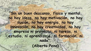 “Sin un buen descanso, físico y mental,
no hay ideas, no hay motivación, no hay
ilusión, no hay energía, no hay
innovación, no hay creatividad, no hay
empresa ni proyecto, ni tareas, ni
estudio, ni aprendizaje, ni formación, ni
nada”.
(Alberto Pena)
 