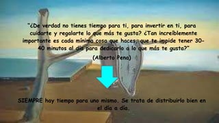 “¿De verdad no tienes tiempo para ti, para invertir en ti, para
cuidarte y regalarte lo que más te gusta? ¿Tan increíblemente
importante es cada mínima cosa que haces, que te impide tener 30-
40 minutos al día para dedicarlo a lo que más te gusta?”
(Alberto Pena)
SIEMPRE hay tiempo para uno mismo. Se trata de distribuirlo bien en
el día a día.
 