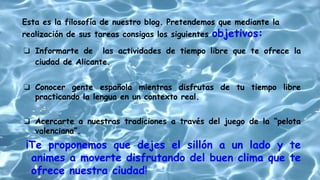 ❏ Informarte de las actividades de tiempo libre que te ofrece la
ciudad de Alicante.
❏ Conocer gente española mientras disfrutas de tu tiempo libre
practicando la lengua en un contexto real.
❏ Acercarte a nuestras tradiciones a través del juego de la “pelota
valenciana”.
¡Te proponemos que dejes el sillón a un lado y te
animes a moverte disfrutando del buen clima que te
ofrece nuestra ciudad!
Esta es la filosofía de nuestro blog. Pretendemos que mediante la
realización de sus tareas consigas los siguientes objetivos:
 
