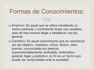 Formas de Conocimientos: 
 
 Empírico: Es aquel que se utiliza estudiando un 
hecho particular y controlando todas sus variables, 
para de esa manera llegar a establecer una ley 
general. 
 Científico: Es aquel conocimiento que se caracteriza 
por ser objetivo, metódico, crítico, fáctico, claro, 
preciso, comunicable por esencia, 
experimentablemente verificable, sistemático, 
general, legal y predictivo; en fin es un hecho que 
puede ser comprobable ante la sociedad. 
 