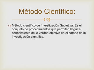 Método Científico: 
 
 Método científico de Investigación Subjetiva: Es el 
conjunto de procedimientos que permiten llegar al 
conocimiento de la verdad objetiva en el campo de la 
investigación científica. 
