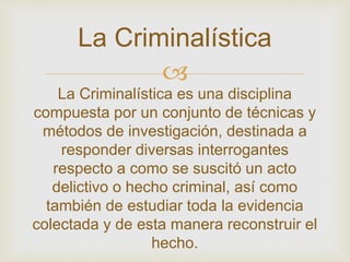 La Criminalística 
 
La Criminalística es una disciplina 
compuesta por un conjunto de técnicas y 
métodos de investigación, destinada a 
responder diversas interrogantes 
respecto a como se suscitó un acto 
delictivo o hecho criminal, así como 
también de estudiar toda la evidencia 
colectada y de esta manera reconstruir el 
hecho. 
 