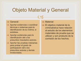 Objeto Material y General 
 
 General: 
 Aportar evidencias o coordinar 
técnicas o sistemas para la 
identificación de la víctima, si 
existiese. 
 Aportar evidencias para la 
identificación del o los 
presuntos imputados autores. 
 Aportar las pruebas indiciarias 
para probar el grado de 
participación del o los 
presuntos autores y demás 
involucrados. 
 Material: 
 El objetivo material de la 
criminalística hace relación 
al estudio de los elementos 
materiales de prueba que se 
utilizan y son producto de la 
comisión de los hechos. 
 