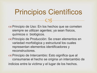 Principios Científicos 
 
 Principio de Uso: En los hechos que se cometen 
siempre se utilizan agentes; ya sean físicos, 
químicos o biológicos. 
 Principio de Producción: Se crean elementos en 
variedad morfológica y estructural los cuales 
representan elementos identificadores y 
reconstructores. 
 Principio de Intercambio: Esto significa que al 
consumarse el hecho se origina un intercambio de 
indicios entre la victima y el lugar de los hechos. 
 