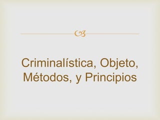  
Criminalística, Objeto, 
Métodos, y Principios 
 