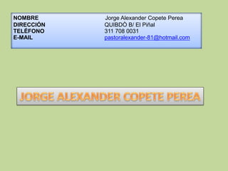 NOMBRE Jorge Alexander Copete Perea
DIRECCIÓN QUIBDÒ B/ El Piñal
TELÉFONO 311 708 0031
E-MAIL pastoralexander-81@hotmail.com
 