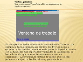 4
Ventana principal
Una vez tenemos PowerPoint abierto, nos aparece la
siguiente ventana:
En ella aparecen varios elementos de nuestro interés. Tenemos, por
ejemplo, la barra de menús, que contiene los diversos menús y
opciones; la barra de herramientas, en la que se incluyen los botones
con las funciones más importantes y utilizadas de la aplicación; la
barra de estado, que muestra la situación en la que nos
encontramos; y, por último, la ventana de trabajo, que es donde
podremos trabajar con las diapositivas y presentaciones.
 