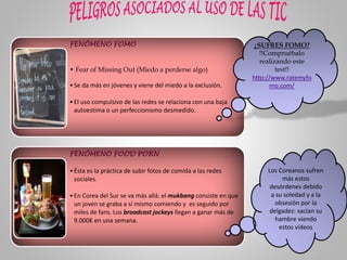 FENÓMENO FOMO
• Fear of Missing Out (Miedo a perderse algo)
•Se da más en jóvenes y viene del miedo a la exclusión.
•El uso compulsivo de las redes se relaciona con una baja
autoestima o un perfeccionismo desmedido.
FENÓMENO FOOD PORN
•Ésta es la práctica de subir fotos de comida a las redes
sociales.
•En Corea del Sur se va más allá: el mukbang consiste en que
un joven se graba a sí mismo comiendo y es seguido por
miles de fans. Los broadcast jockeys llegan a ganar más de
9.000€ en una semana.
¿SUFRES FOMO?
!!Compruébalo
realizando este
test!!
http://www.ratemyfo
mo.com/
Los Coreanos sufren
más estos
desórdenes debido
a su soledad y a la
obsesión por la
delgadez: sacian su
hambre viendo
estos vídeos
 