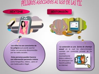 SEXTING
-Los niños no son conscientes de
los peligros que puede aportar
hablar con personas desconocidas
por las redes sociales.
-Estas personas pueden hacerse
con información personal o intima
como fotografías, videos… para un
uso inadecuado e ilegal.
SEXTORSIÓN
-La sextorsión es una forma de chantaje
sexual en la cual los cibercriminales
cuentan con contenido privado de los
usuarios
(normalmente
fotos o videos) y
les amenazan con
hacerlo público
en Internet.
 