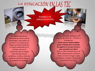 PADRES VS
ADOLESCENTES
Los padres han de ser
conocedores de las nuevas
tecnologías, para poder así
prevenir a sus hijos de los
riesgos que éstas conllevan.
La mejor prevención es la
primaria, que es la
prevención que se realiza
antes de que surja el
problema, es decir, antes de
cualquier atisbo de abuso o
de cualquier otro peligro.
En una encuesta realizada a 20
jóvenes de entre 13 – 19 años, a
la pregunta:
¿Crees que los padres deben
poner medidas para controlar
las páginas en las que entran y
que consultan sus hijos?
Sólo un 20% contestó que sí, el
80 % restante opina o que las
redes no tienen riesgos o que
los padres no deben meterse en
lo que hacen los hijos.
 