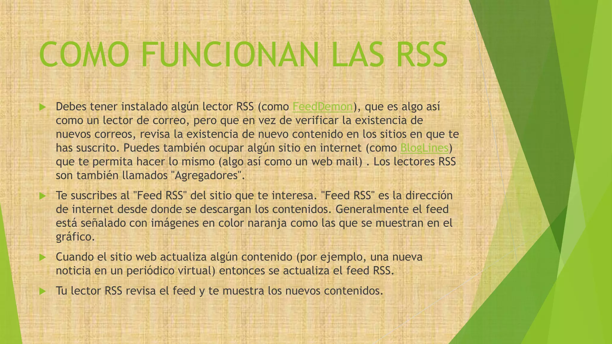 COMO FUNCIONAN LAS RSS
 Debes tener instalado algún lector RSS (como FeedDemon), que es algo así
como un lector de correo, pero que en vez de verificar la existencia de
nuevos correos, revisa la existencia de nuevo contenido en los sitios en que te
has suscrito. Puedes también ocupar algún sitio en internet (como BlogLines)
que te permita hacer lo mismo (algo así como un web mail) . Los lectores RSS
son también llamados "Agregadores".
 Te suscribes al "Feed RSS" del sitio que te interesa. "Feed RSS" es la dirección
de internet desde donde se descargan los contenidos. Generalmente el feed
está señalado con imágenes en color naranja como las que se muestran en el
gráfico.
 Cuando el sitio web actualiza algún contenido (por ejemplo, una nueva
noticia en un periódico virtual) entonces se actualiza el feed RSS.
 Tu lector RSS revisa el feed y te muestra los nuevos contenidos.
 