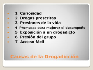 Causas de la Drogadicción
 1 Curiosidad
 2 Drogas prescritas
 3 Presiones de la vida
 4 Promesas para mejorar el desempeño
 5 Exposición a un drogadicto
 6 Presión del grupo
 7 Acceso fácil
 