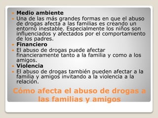 Cómo afecta el abuso de drogas a
las familias y amigos
 Medio ambiente
 Una de las más grandes formas en que el abuso
de drogas afecta a las familias es creando un
entorno inestable. Especialmente los niños son
influenciados y afectados por el comportamiento
de los padres.
 Financiero
 El abuso de drogas puede afectar
financieramente tanto a la familia y como a los
amigos.
 Violencia
 El abuso de drogas también pueden afectar a la
familia y amigos invitando a la violencia a la
relación.
 