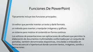 Funciones De PowerPoint
Típicamente incluye tres funciones principales:
Un editor que permite insertar un texto y darle formato.
un método para insertar y manipular imágenes y gráficos.
un sistema para mostrar el contenido en forma continua.
Los editores de presentaciones son aplicaciones de software que permiten la
elaboración de documentos multimediales conformados por un conjunto de
pantallas, también denominadas diapositivas, vinculadas o enlazadas en
forma secuencial o hipertextual donde conviven textos, imágenes, sonido y
animaciones.
 