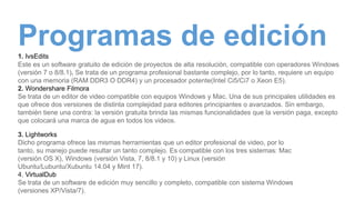 Programas de edición1. IvsEdits
Este es un software gratuito de edición de proyectos de alta resolución, compatible con operadores Windows
(versión 7 o 8/8.1). Se trata de un programa profesional bastante complejo, por lo tanto, requiere un equipo
con una memoria (RAM DDR3 O DDR4) y un procesador potente(Intel Ci5/Ci7 o Xeon E5).
2. Wondershare Filmora
Se trata de un editor de video compatible con equipos Windows y Mac. Una de sus principales utilidades es
que ofrece dos versiones de distinta complejidad para editores principiantes o avanzados. Sin embargo,
también tiene una contra: la versión gratuita brinda las mismas funcionalidades que la versión paga, excepto
que colocará una marca de agua en todos los videos.
3. Lightworks
Dicho programa ofrece las mismas herramientas que un editor profesional de video, por lo
tanto, su manejo puede resultar un tanto complejo. Es compatible con los tres sistemas: Mac
(versión OS X), Windows (versión Vista, 7, 8/8.1 y 10) y Linux (versión
Ubuntu/Lubuntu/Xubuntu 14.04 y Mint 17).
4. VirtualDub
Se trata de un software de edición muy sencillo y completo, compatible con sistema Windows
(versiones XP/Vista/7).
 