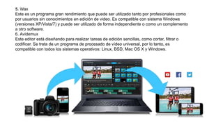 5. Wax
Este es un programa gran rendimiento que puede ser utilizado tanto por profesionales como
por usuarios sin conocimientos en edición de video. Es compatible con sistema Windows
(versiones XP/Vista/7) y puede ser utilizado de forma independiente o como un complemento
a otro software.
6. Avidemux
Este editor está diseñando para realizar tareas de edición sencillas, como cortar, filtrar o
codificar. Se trata de un programa de procesado de vídeo universal, por lo tanto, es
compatible con todos los sistemas operativos: Linux, BSD, Mac OS X y Windows.
 