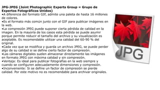 JPG-JPEG (Joint Photographic Experts Group = Grupo de
Expertos Fotográficos Unidos)
•A diferencia del formato GIF, admite una paleta de hasta 16 millones
de colores.
•Es el formato más común junto con el GIF para publicar imágenes en
la web.
•La compresión JPEG puede suponer cierta pérdida de calidad en la
imagen. En la mayoría de los casos esta pérdida se puede asumir
porque permite reducir el tamaño del archivo y su visualización es
aceptable. Es recomendable utilizar una calidad del 60-90 % del
original.
•Cada vez que se modifica y guarda un archivo JPEG, se puede perder
algo de su calidad si se define cierto factor de compresión.
•Las cámaras digitales suelen almacenar directamente las imágenes
en formato JPEG con máxima calidad y sin compresión.
•Ventaja: Es ideal para publicar fotografías en la web siempre y
cuando se configuren adecuadamente dimensiones y compresión.
•Inconveniente: Si se define un factor de compresión se pierde
calidad. Por este motivo no es recomendable para archivar originales.
 