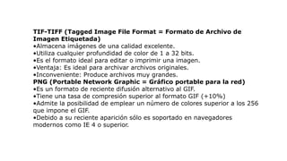 TIF-TIFF (Tagged Image File Format = Formato de Archivo de
Imagen Etiquetada)
•Almacena imágenes de una calidad excelente.
•Utiliza cualquier profundidad de color de 1 a 32 bits.
•Es el formato ideal para editar o imprimir una imagen.
•Ventaja: Es ideal para archivar archivos originales.
•Inconveniente: Produce archivos muy grandes.
PNG (Portable Network Graphic = Gráfico portable para la red)
•Es un formato de reciente difusión alternativo al GIF.
•Tiene una tasa de compresión superior al formato GIF (+10%)
•Admite la posibilidad de emplear un número de colores superior a los 256
que impone el GIF.
•Debido a su reciente aparición sólo es soportado en navegadores
modernos como IE 4 o superior.
 
