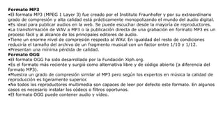 Formato MP3
•El formato MP3 (MPEG 1 Layer 3) fue creado por el Instituto Fraunhofer y por su extraordinario
grado de compresión y alta calidad está prácticamente monopolizando el mundo del audio digital.
•Es ideal para publicar audios en la web. Se puede escuchar desde la mayoría de reproductores.
•La transformación de WAV a MP3 o la publicación directa de una grabación en formato MP3 es un
proceso fácil y al alcance de los principales editores de audio.
•Tiene un enorme nivel de compresión respecto al WAV. En igualdad del resto de condiciones
reduciría el tamaño del archivo de un fragmento musical con un factor entre 1/10 y 1/12.
•Presentan una mínima pérdida de calidad.
Formato OGG
•El formato OGG ha sido desarrollado por la Fundación Xiph.org.
•Es el formato más reciente y surgió como alternativa libre y de código abierto (a diferencia del
formato MP3).
•Muestra un grado de compresión similar al MP3 pero según los expertos en música la calidad de
reproducción es ligeramente superior.
•No todos los reproductores multimedia son capaces de leer por defecto este formato. En algunos
casos es necesario instalar los códecs o filtros oportunos.
•El formato OGG puede contener audio y vídeo.
 