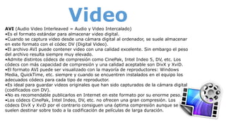 VideoAVI (Audio Video Interleaved = Audio y Video Intercalado)
•Es el formato estándar para almacenar video digital.
•Cuando se captura video desde una cámara digital al ordenador, se suele almacenar
en este formato con el códec DV (Digital Video).
•El archivo AVI puede contener video con una calidad excelente. Sin embargo el peso
del archivo resulta siempre muy elevado.
•Admite distintos códecs de compresión como CinePak, Intel Indeo 5, DV, etc. Los
códecs con más capacidad de compresión y una calidad aceptable son DivX y XviD.
•El formato AVI puede ser visualizado con la mayoría de reproductores: Windows
Media, QuickTime, etc. siempre y cuando se encuentren instalados en el equipo los
adecuados códecs para cada tipo de reproductor.
•Es ideal para guardar videos originales que han sido capturados de la cámara digital
(codificados con DV).
•No es recomendable publicarlos en Internet en este formato por su enorme peso.
•Los códecs CinePak, Intel Indeo, DV, etc. no ofrecen una gran compresión. Los
códecs DivX y XviD por el contrario consiguen una óptima compresión aunque se
suelen destinar sobre todo a la codificación de películas de larga duración.
 