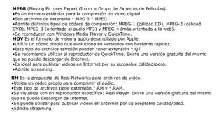 MPEG (Moving Pictures Expert Group = Grupo de Expertos de Películas)
•Es un formato estándar para la compresión de video digital.
•Son archivos de extensión *.MPG ó *.MPEG.
•Admite distintos tipos de códecs de compresión: MPEG-1 (calidad CD), MPEG-2 (calidad
DVD), MPEG-3 (orientado al audio MP3) y MPEG-4 (más orientado a la web).
•Se reproducen con Windows Media Player y QuickTime.
MOV Es el formato de video y audio desarrollado por Apple.
•Utiliza un códec propio que evoluciona en versiones con bastante rapidez.
•Este tipo de archivos también pueden tener extensión *.QT
•Se recomienda utilizar el reproductor de QuickTime. Existe una versión gratuita del mismo
que se puede descargar de Internet.
•Es ideal para publicar videos en Internet por su razonable calidad/peso.
•Admite streaming.
RM Es la propuesta de Real Networks para archivos de video.
•Utiliza un códec propio para comprimir el audio.
•Este tipo de archivos tiene extensión *.RM y *.RAM.
•Se visualiza con un reproductor específico: Real Player. Existe una versión gratuita del mismo
que se puede descargar de Internet.
•Se puede utilizar para publicar videos en Internet por su aceptable calidad/peso.
•Admite streaming.
 