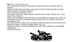 FLV (http://www.adobe.com)
•Es un formato que utiliza el reproductor Adobe Flash para visualizar vídeo en
Internet.
•Utiliza el códec Sorenson Spark y el códec On2 VP6. Ambos permiten una alta
calidad visual con bitrates reducidos.
•Son archivos de extensión *.FLV.
•Se pueden reproducir desde distintos reproductores locales: MPlayer, VLC media
player, Riva, Xine, etc.
•Opción recomendada para la web por su accesibilidad. Al visualizarse a través del
reproductor de Flash es accesible desde la mayoría de los sistemas operativos y
navegadores web.
•Los repositorios de vídeo más conocidos en Internet utilizan este formato para la
difusión de vídeos: YouTube, Google Video, iFilm, etc.
•Permite configurar distintos parámetros del vídeo para conseguir una aceptable
calidad/peso.
•Admite streaming.
 