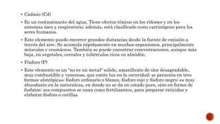 Cadmio (Cd)
 Es un contaminante del agua, Tiene efectos tóxicos en los riñones y en los
sistemas óseo y respiratorio; además, está clasificado como carcinógeno para los
seres humanos.
 Este elemento puede recorrer grandes distancias desde la fuente de emisión a
través del aire. Se acumula rápidamente en muchos organismos, principalmente
músculos y crustáceos. También se puede encontrar concentraciones, aunque más
baja, en vegetales, cereales y tubérculos ricos en almidón.
 Fósforo (P)
 Este elemento es un “no es un metal" solido, amarillento de olor desagradable,
muy combustible y venenoso, que emite luz en la oscuridad; se presenta en tres
formas alotrópicas; fósforo ordinario o blanco, fósforo rojo y fósforo negro; es muy
abundante en la naturaleza, en donde no se da en estado puro, sino en forma de
fosfatos; sus compuestos se usan como fertilizantes, para preparar raticidas y
elaborar fósforo o cerillas.
 