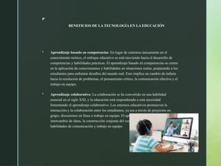 z
BENEFICIOS DE LA TECNOLOGÍA EN LA EDUCACIÓN
 Aprendizaje basado en competencias: En lugar de centrarse únicamente en el
conocimiento teórico, el enfoque educativo se está moviendo hacia el desarrollo de
competencias y habilidades prácticas. El aprendizaje basado en competencias se centra
en la aplicación de conocimientos y habilidades en situaciones reales, preparando a los
estudiantes para enfrentar desafíos del mundo real. Esto implica un cambio de énfasis
hacia la resolución de problemas, el pensamiento crítico, la comunicación efectiva y el
trabajo en equipo.
 Aprendizaje colaborativo: La colaboración se ha convertido en una habilidad
esencial en el siglo XXI, y la educación está respondiendo a esta necesidad
fomentando el aprendizaje colaborativo. Los entornos educativos promueven la
interacción y la colaboración entre los estudiantes, ya sea a través de proyectos en
grupo, discusiones en línea o trabajo en equipo. El aprendizaje colaborativo fomenta el
intercambio de ideas, la construcción conjunta del conocimiento y el desarrollo de
habilidades de comunicación y trabajo en equipo.
 