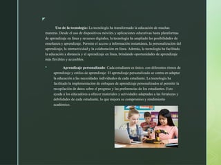 z
Uso de la tecnología: La tecnología ha transformado la educación de muchas
maneras. Desde el uso de dispositivos móviles y aplicaciones educativas hasta plataformas
de aprendizaje en línea y recursos digitales, la tecnología ha ampliado las posibilidades de
enseñanza y aprendizaje. Permite el acceso a información instantánea, la personalización del
aprendizaje, la interactividad y la colaboración en línea. Además, la tecnología ha facilitado
la educación a distancia y el aprendizaje en línea, brindando oportunidades de aprendizaje
más flexibles y accesibles.
 Aprendizaje personalizado: Cada estudiante es único, con diferentes ritmos de
aprendizaje y estilos de aprendizaje. El aprendizaje personalizado se centra en adaptar
la educación a las necesidades individuales de cada estudiante. La tecnología ha
facilitado la implementación de enfoques de aprendizaje personalizados al permitir la
recopilación de datos sobre el progreso y las preferencias de los estudiantes. Esto
ayuda a los educadores a ofrecer materiales y actividades adaptadas a las fortalezas y
debilidades de cada estudiante, lo que mejora su compromiso y rendimiento
académico.
 