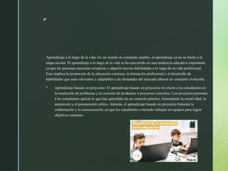 z
Aprendizaje a lo largo de la vida: En un mundo en constante cambio, el aprendizaje ya no se limita a la
etapa escolar. El aprendizaje a lo largo de la vida se ha convertido en una tendencia educativa importante,
ya que las personas necesitan actualizar y adquirir nuevas habilidades a lo largo de su vida profesional.
Esto implica la promoción de la educación continua, la formación profesional y el desarrollo de
habilidades que sean relevantes y adaptables a las demandas del mercado laboral en constante evolución.
 Aprendizaje basado en proyectos: El aprendizaje basado en proyectos involucra a los estudiantes en
la resolución de problemas y la creación de productos o proyectos concretos. Los proyectos permiten
a los estudiantes aplicar lo que han aprendido en un contexto práctico, fomentando la creatividad, la
autonomía y el pensamiento crítico. Además, el aprendizaje basado en proyectos fomenta la
colaboración y la comunicación, ya que los estudiantes a menudo trabajan en equipos para lograr
objetivos comunes.
 