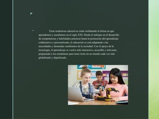 z
 Estas tendencias educativas están moldeando la forma en que
aprendemos y enseñamos en el siglo XXI. Desde el enfoque en el desarrollo
de competencias y habilidades prácticas hasta la promoción del aprendizaje
colaborativo y personalizado, la educación se está adaptando a las
necesidades y demandas cambiantes de la sociedad. Con el apoyo de la
tecnología, el aprendizaje se vuelve más interactivo, accesible y relevante,
preparando a los estudiantes para tener éxito en un mundo cada vez más
globalizado y digitalizado.
 
