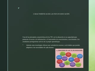 z
CARACTERÍSTICAS DE LAS TICS EN EDUCACIÓN
Una de las principales características de las TICs en la educación es su capacidad para
potenciar el acceso a la información y el intercambio de conocimientos, convirtiendo a los
estudiantes protagonistas activos de su propio aprendizajes.
 Además estas tecnologías ofrecen una variedad de recursos y actividades que pueden
adaptarse a las necesidades de cada alumno.
 
