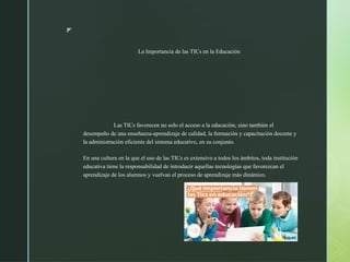 z
La Importancia de las TICs en la Educación
Las TICs favorecen no solo el acceso a la educación, sino también el
desempeño de una enseñanza-aprendizaje de calidad, la formación y capacitación docente y
la administración eficiente del sistema educativo, en su conjunto.
En una cultura en la que el uso de las TICs es extensivo a todos los ámbitos, toda institución
educativa tiene la responsabilidad de introducir aquellas tecnologías que favorezcan el
aprendizaje de los alumnos y vuelvan el proceso de aprendizaje más dinámico.
 