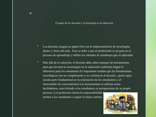 z
El papel de los docentes y la tecnología en la educación
 Los docentes juegan un papel clave en la implementación de tecnologías
dentro y fuera del aula . Esto se debe a que el profesional es un guía en el
proceso de aprendizaje y define los métodos de enseñanza que se aplicarán.
 Más allá de la selección, el docente debe saber manejar las herramientas
para que las nuevas tecnologías en la educación realmente hagan la
diferencia para los estudiantes.Es importante resaltar que las herramientas
tecnológicas son un complemento y no sustituyen al docente , quien sigue
siendo parte fundamental en la orientación de los estudiantes y el
intercambio de conocimientos.Las herramientas se utilizan como
facilitadoras, convirtiendo a los estudiantes en protagonistas de su propio
proceso. Los profesores tienen la responsabilidad de ser provocadores y
animar a los estudiantes a seguir el mejor camino.
 