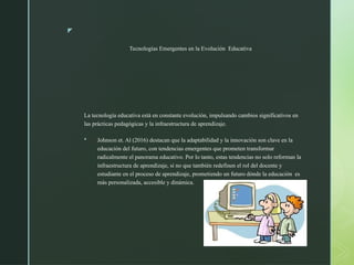 z
Tecnologías Emergentes en la Evolución Educativa
La tecnología educativa está en constante evolución, impulsando cambios significativos en
las prácticas pedagógicas y la infraestructura de aprendizaje.
 Johnson et. Al (2016) destacan que la adaptabilidad y la innovación son clave en la
educación del futuro, con tendencias emergentes que prometen transformar
radicalmente el panorama educativo. Por lo tanto, estas tendencias no solo reforman la
infraestructura de aprendizaje, si no que también redefinen el rol del docente y
estudiante en el proceso de aprendizaje, prometiendo un futuro dónde la educación es
más personalizada, accesible y dinámica.
 