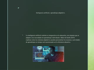 z
Inteligencia artificial y aprendizaje adaptativo.
 La inteligencia artificial continúa su integración en la educación, con sistemas que se
adaptan a las necesidades de aprendizajes individuales. Baker & Smith (2019)
exploran cómo los sistemas adaptativos pueden personalizar los recursos y actividades
de aprendizajes en tiempo real maximizando así la eficiencia educativa.
 