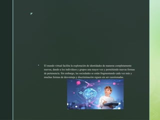 z
 El mundo virtual facilita la exploración de identidades de maneras completamente
nuevas, dando a los individuos y grupos una mayor voz y permitiendo nuevas formas
de pertenencia. Sin embargo, las sociedades se están fragmentando cada vez más y
muchas formas de desventaja y discriminación siguen sin ser cuestionadas.
 