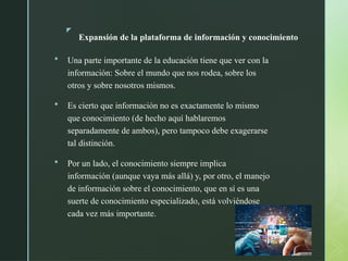 z
Expansión de la plataforma de información y conocimiento
 Una parte importante de la educación tiene que ver con la
información: Sobre el mundo que nos rodea, sobre los
otros y sobre nosotros mismos.
 Es cierto que información no es exactamente lo mismo
que conocimiento (de hecho aquí hablaremos
separadamente de ambos), pero tampoco debe exagerarse
tal distinción.
 Por un lado, el conocimiento siempre implica
información (aunque vaya más allá) y, por otro, el manejo
de información sobre el conocimiento, que en sí es una
suerte de conocimiento especializado, está volviéndose
cada vez más importante.
 