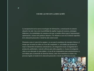 z
USO DE LAS TICS EN LA EDUCACIÓN
La incorporación de las nuevas tecnologías de información y comunicación al contexto
educativo ha sido vista como la posibilidad de ampliar la gama de recursos, estrategias
didácticas y las modalidades de comunica-ción que se pueden ofrecer para el mejoramiento,
optimización y alcance del quehacer educativo. No obstante su uso en el contexto específico
de la educación preescolar o inicial ha sido controversial.
Elementos como el costo de los equipos y su uso para la enseñanza de conceptos básicos, el
tiempo que invierten los niños en el uso del computador vs. actividades que promueven
mejor el desarrollo de destrezas comunicativas y de integración social, la magnitud de la
producción, publicidad y venta de software para niños pequeños vs. la poca investigación
sobre su uso adecuado en estas edades y el uso de las computadoras para entretenimiento vs.
actividades para el desarrollo de destrezas básicas, entre otros mantienen en alerta a las
personas ligadas al mundo de la educación preescolar o inicial en referencia a su uso.
 