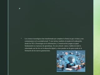 z
 Los avances tecnológicos han transformado por completo la forma en que vivimos y nos
comunicamos en la sociedad actual. Y esto incluye también al mundo de la educación,
donde las TICs (Tecnologías de la Información y Comunicación) juegan un papel
fundamental en el proceso de aprendizaje. En este artículo vamos a hablar de todo lo
relacionado con las tics en la educación digital y cómo pueden ser de gran ayuda en la
formación de las nuevas generaciones.
 