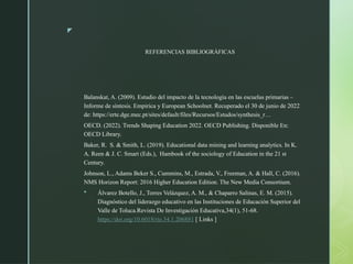 z
REFERENCIAS BIBLIOGRÁFICAS
Balanskat, A. (2009). Estudio del impacto de la tecnología en las escuelas primarias –
Informe de síntesis. Empirica y European Schoolnet. Recuperado el 30 de junio de 2022
de: https://erte.dge.mec.pt/sites/default/files/Recursos/Estudos/synthesis_r…
OECD. (2022). Trends Shaping Education 2022. OECD Publishing. Disponible En:
OECD Library.
Baker, R. S. & Smith, L. (2019). Educational data mining and learning analytics. In K.
A. Reen & J. C. Smart (Eds.), Hambook of the sociology of Education in the 21 st
Century.
Johnson, L., Adams Beker S., Cummins, M., Estrada, V., Freeman, A. & Hall, C. (2016).
NMS Horizon Report: 2016 Higher Education Edition. The New Media Consortium.
 Álvarez Botello, J., Torres Velázquez, A. M., & Chaparro Salinas, E. M. (2015).
Diagnóstico del liderazgo educativo en las Instituciones de Educación Superior del
Valle de Toluca.Revista De Investigación Educativa,34(1), 51-68.
https://doi.org/10.6018/rie.34.1.206881 [ Links ]
 