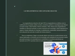 z
LAS MEGATENDENCIAS EDUCATIVAS DEL SIGLO XXI
 Las megatendencias educativas del siglo XXI Las megatendencias se definen como la
codificación de los grandes cambios sociales, económicos, políticos y tecnológicos que influyen
en nuestro tiempo. (John Naisbitt y Patricia Aubudene, 1982). Dentro de las megatendencias
mundiales en educación teniendo en cuenta la presencia de la tecnología, cobran importancia los
espacios virtuales dedicados al e-learning: La globalización, modernidad, internacionalización
de la educación han motivado al cambio del sistema educativo.
 Para ser competentes y llegar a un mercado objetivo que antes no se podía alcanzar con las
ofertas tradicionales, se ha hecho uso de la tecnología como mediadora de este necesario cambio
para poder presentar a la comunidad nuevas modalidades de enseñanza-aprendizaje que
haciendo uso de TIC’s permitan entrar al mundo de la virtualidad.
 