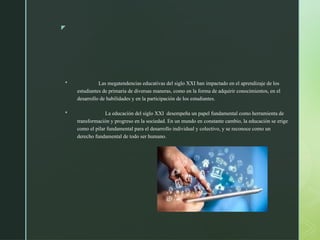 z
 Las megatendencias educativas del siglo XXI han impactado en el aprendizaje de los
estudiantes de primaria de diversas maneras, como en la forma de adquirir conocimientos, en el
desarrollo de habilidades y en la participación de los estudiantes.
 La educación del siglo XXI desempeña un papel fundamental como herramienta de
transformación y progreso en la sociedad. En un mundo en constante cambio, la educación se erige
como el pilar fundamental para el desarrollo individual y colectivo, y se reconoce como un
derecho fundamental de todo ser humano.
 