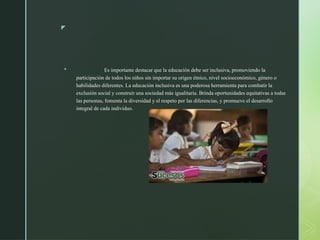 z
 Es importante destacar que la educación debe ser inclusiva, promoviendo la
participación de todos los niños sin importar su origen étnico, nivel socioeconómico, género o
habilidades diferentes. La educación inclusiva es una poderosa herramienta para combatir la
exclusión social y construir una sociedad más igualitaria. Brinda oportunidades equitativas a todas
las personas, fomenta la diversidad y el respeto por las diferencias, y promueve el desarrollo
integral de cada individuo.
 