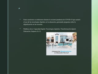 z
 Estas cuestiones se enfatizaron durante la reciente pandemia de COVID-19 que aceleró
el uso de las tecnologías digitales en la educación, generando preguntas sobre la
digitalización en las escuelas.
 Palabras clave: Capacidad digital; Tecnologías digitales; Transformación digital;
Educación; Impacto; K-12.
 