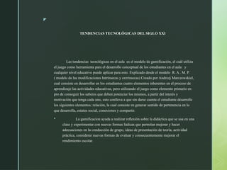 z
TENDENCIAS TECNOLÓGICAS DEL SIGLO XXI
Las tendencias tecnológicas en el aula es el modelo de gamificación, el cuál utiliza
el juego como herramienta para el desarrollo conceptual de los estudiantes en el aula y
cualquier nivel educativo puede aplicar para esto. Explicado desde el modelo R. A . M. P.
( modelo de las modificaciones Intrínsecas y extrínsecas) Creado por Andrezj Marczewskiel,
cual consiste en desarrollar en los estudiantes cuatro elementos inherentes en el proceso de
aprendizaje las actividades educativas, pero utilizando el juego como elemento primario en
pro de conseguir los saberes que deben potenciar los mismos, a partir del interés y
motivación que tenga cada uno, esto conlleva a que sin darse cuenta el estudiante desarrolle
los siguientes elementos: relación, la cual consiste en generar sentido de pertenencia en lo
que desarrolla, estatus social, conexiones y compartir.
 La gamificacion ayuda a realizar reflexión sobre la didáctica que se usa en una
clase y experimentar con nuevas formas lúdicas que permitan mejorar y hacer
adecuaciones en la conducción de grupo, ideas de presentación de teoría, actividad
práctica, considerar nuevas formas de evaluar y consecuentemente mejorar el
rendimiento escolar.
 