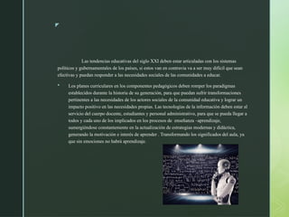 z
Las tendencias educativas del siglo XXI deben estar articuladas con los sistemas
políticos y gubernamentales de los países, si estos van en contravia va a ser muy difícil que sean
efectivas y puedan responder a las necesidades sociales de las comunidades a educar.
 Los planes curriculares en los componentes pedagógicos deben romper los paradigmas
establecidos durante la historia de su generación, para que puedan sufrir transformaciones
pertinentes a las necesidades de los actores sociales de la comunidad educativa y lograr un
impacto positivo en las necesidades propias. Las tecnologías de la información deben estar al
servicio del cuerpo docente, estudiantes y personal administrativo, para que se pueda llegar a
todos y cada uno de los implicados en los procesos de enseñanza –aprendizaje,
sumergiéndose constantemente en la actualización de estrategias modernas y didáctica,
generando la motivación e interés de aprender . Transformando los significados del aula, ya
que sin emociones no habrá aprendizaje.
 